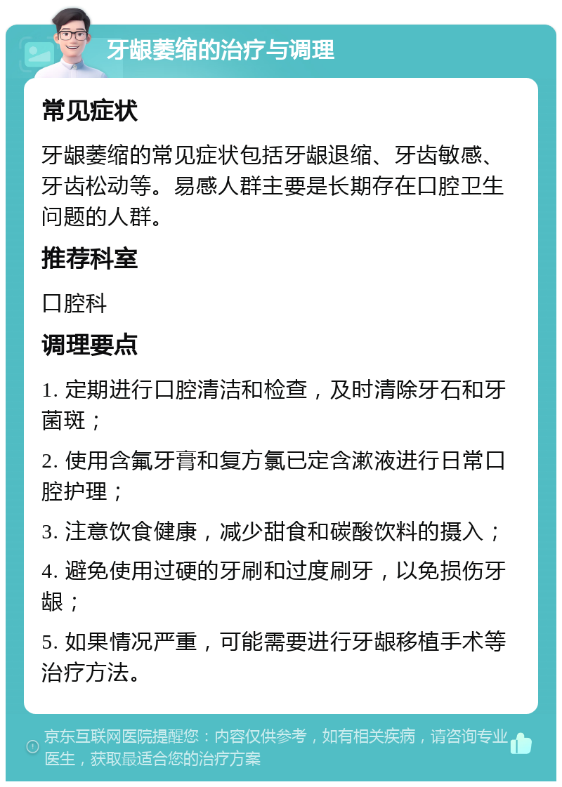 牙龈萎缩的治疗与调理 常见症状 牙龈萎缩的常见症状包括牙龈退缩、牙齿敏感、牙齿松动等。易感人群主要是长期存在口腔卫生问题的人群。 推荐科室 口腔科 调理要点 1. 定期进行口腔清洁和检查，及时清除牙石和牙菌斑； 2. 使用含氟牙膏和复方氯已定含漱液进行日常口腔护理； 3. 注意饮食健康，减少甜食和碳酸饮料的摄入； 4. 避免使用过硬的牙刷和过度刷牙，以免损伤牙龈； 5. 如果情况严重，可能需要进行牙龈移植手术等治疗方法。