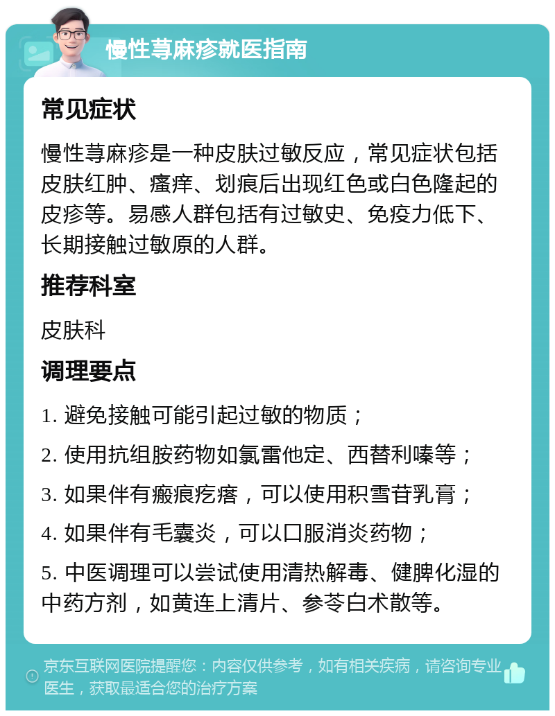 慢性荨麻疹就医指南 常见症状 慢性荨麻疹是一种皮肤过敏反应，常见症状包括皮肤红肿、瘙痒、划痕后出现红色或白色隆起的皮疹等。易感人群包括有过敏史、免疫力低下、长期接触过敏原的人群。 推荐科室 皮肤科 调理要点 1. 避免接触可能引起过敏的物质； 2. 使用抗组胺药物如氯雷他定、西替利嗪等； 3. 如果伴有瘢痕疙瘩，可以使用积雪苷乳膏； 4. 如果伴有毛囊炎，可以口服消炎药物； 5. 中医调理可以尝试使用清热解毒、健脾化湿的中药方剂，如黄连上清片、参苓白术散等。