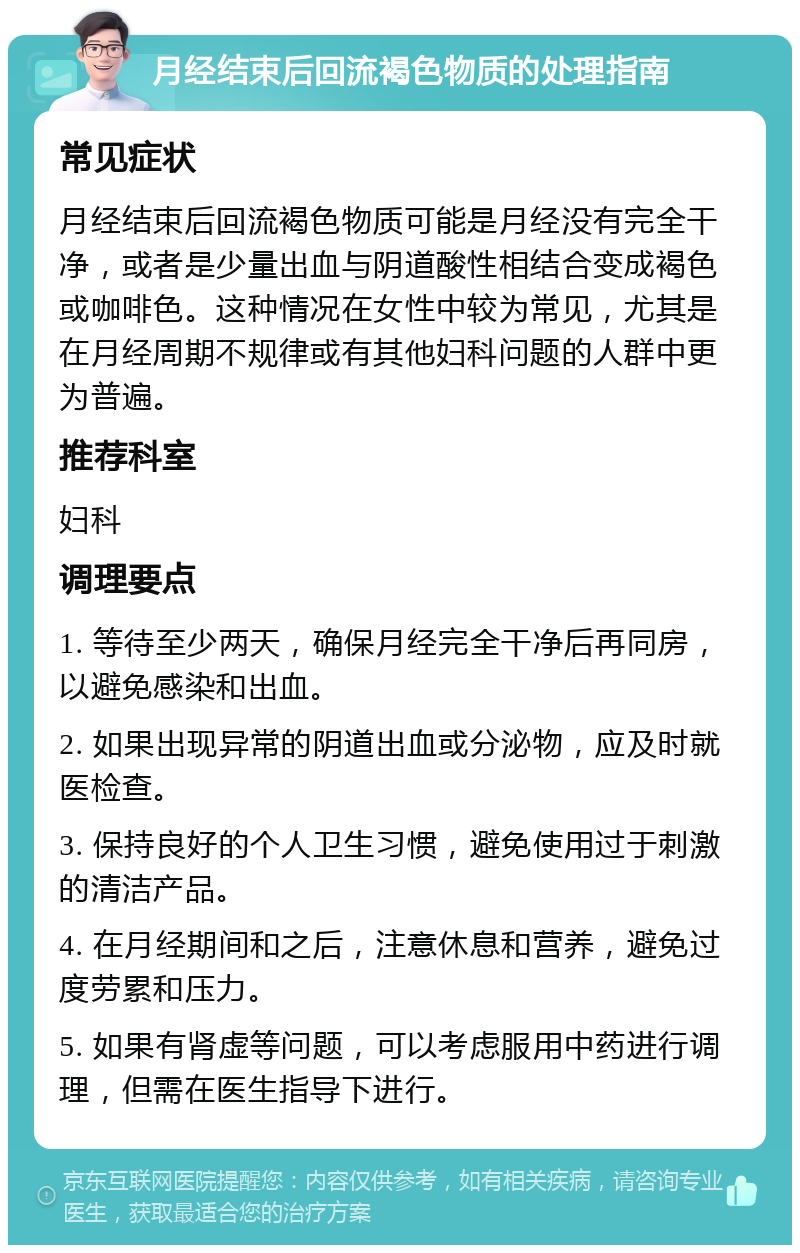 月经结束后回流褐色物质的处理指南 常见症状 月经结束后回流褐色物质可能是月经没有完全干净，或者是少量出血与阴道酸性相结合变成褐色或咖啡色。这种情况在女性中较为常见，尤其是在月经周期不规律或有其他妇科问题的人群中更为普遍。 推荐科室 妇科 调理要点 1. 等待至少两天，确保月经完全干净后再同房，以避免感染和出血。 2. 如果出现异常的阴道出血或分泌物，应及时就医检查。 3. 保持良好的个人卫生习惯，避免使用过于刺激的清洁产品。 4. 在月经期间和之后，注意休息和营养，避免过度劳累和压力。 5. 如果有肾虚等问题，可以考虑服用中药进行调理，但需在医生指导下进行。