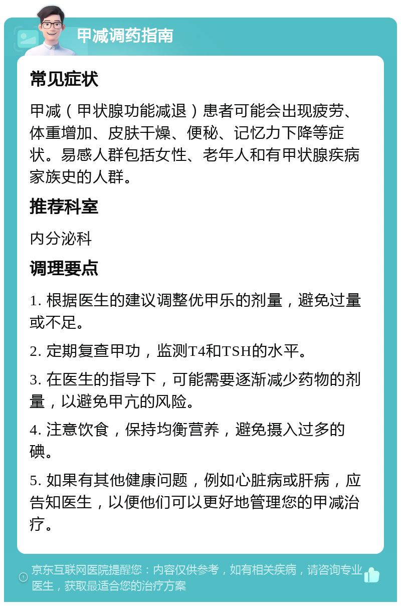 甲减调药指南 常见症状 甲减（甲状腺功能减退）患者可能会出现疲劳、体重增加、皮肤干燥、便秘、记忆力下降等症状。易感人群包括女性、老年人和有甲状腺疾病家族史的人群。 推荐科室 内分泌科 调理要点 1. 根据医生的建议调整优甲乐的剂量，避免过量或不足。 2. 定期复查甲功，监测T4和TSH的水平。 3. 在医生的指导下，可能需要逐渐减少药物的剂量，以避免甲亢的风险。 4. 注意饮食，保持均衡营养，避免摄入过多的碘。 5. 如果有其他健康问题，例如心脏病或肝病，应告知医生，以便他们可以更好地管理您的甲减治疗。