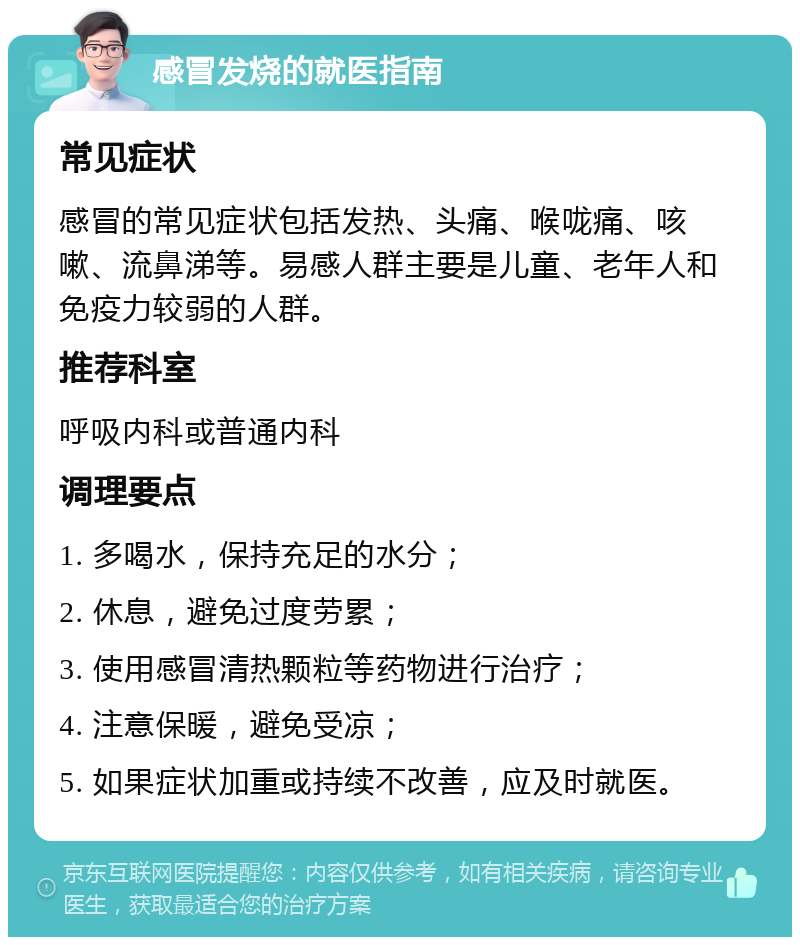 感冒发烧的就医指南 常见症状 感冒的常见症状包括发热、头痛、喉咙痛、咳嗽、流鼻涕等。易感人群主要是儿童、老年人和免疫力较弱的人群。 推荐科室 呼吸内科或普通内科 调理要点 1. 多喝水，保持充足的水分； 2. 休息，避免过度劳累； 3. 使用感冒清热颗粒等药物进行治疗； 4. 注意保暖，避免受凉； 5. 如果症状加重或持续不改善，应及时就医。