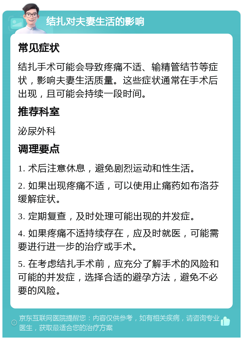 结扎对夫妻生活的影响 常见症状 结扎手术可能会导致疼痛不适、输精管结节等症状，影响夫妻生活质量。这些症状通常在手术后出现，且可能会持续一段时间。 推荐科室 泌尿外科 调理要点 1. 术后注意休息，避免剧烈运动和性生活。 2. 如果出现疼痛不适，可以使用止痛药如布洛芬缓解症状。 3. 定期复查，及时处理可能出现的并发症。 4. 如果疼痛不适持续存在，应及时就医，可能需要进行进一步的治疗或手术。 5. 在考虑结扎手术前，应充分了解手术的风险和可能的并发症，选择合适的避孕方法，避免不必要的风险。