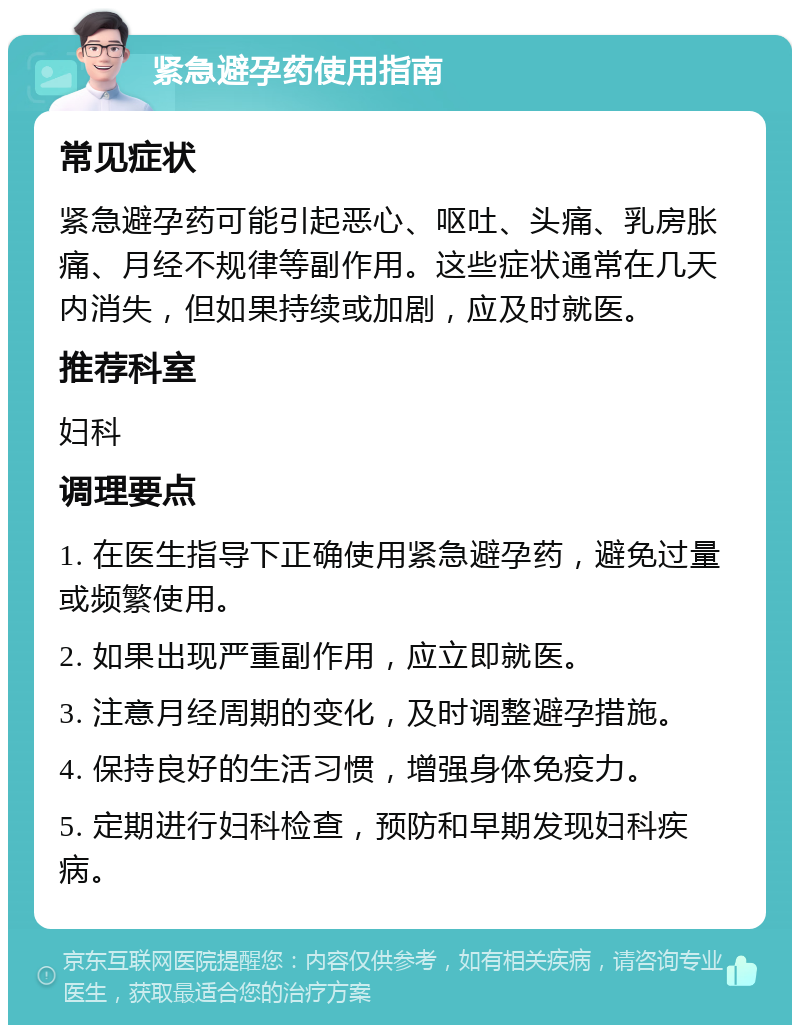 紧急避孕药使用指南 常见症状 紧急避孕药可能引起恶心、呕吐、头痛、乳房胀痛、月经不规律等副作用。这些症状通常在几天内消失，但如果持续或加剧，应及时就医。 推荐科室 妇科 调理要点 1. 在医生指导下正确使用紧急避孕药，避免过量或频繁使用。 2. 如果出现严重副作用，应立即就医。 3. 注意月经周期的变化，及时调整避孕措施。 4. 保持良好的生活习惯，增强身体免疫力。 5. 定期进行妇科检查，预防和早期发现妇科疾病。