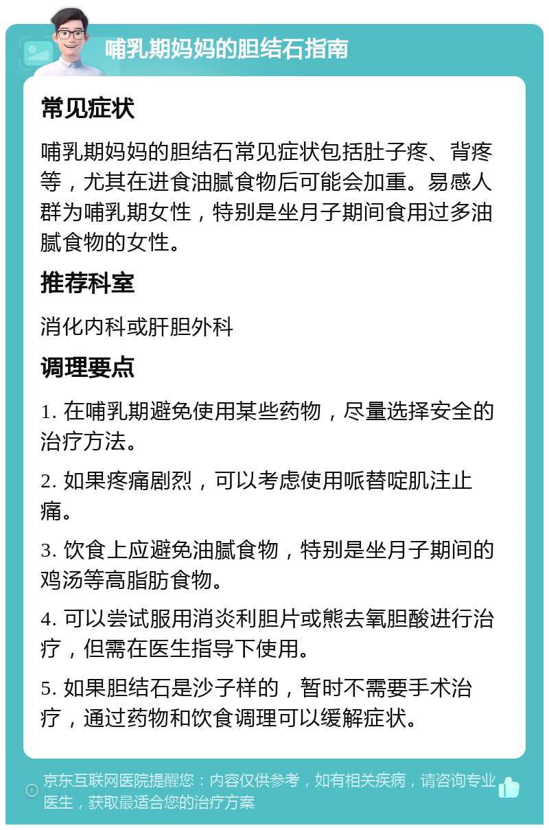 哺乳期妈妈的胆结石指南 常见症状 哺乳期妈妈的胆结石常见症状包括肚子疼、背疼等，尤其在进食油腻食物后可能会加重。易感人群为哺乳期女性，特别是坐月子期间食用过多油腻食物的女性。 推荐科室 消化内科或肝胆外科 调理要点 1. 在哺乳期避免使用某些药物，尽量选择安全的治疗方法。 2. 如果疼痛剧烈，可以考虑使用哌替啶肌注止痛。 3. 饮食上应避免油腻食物，特别是坐月子期间的鸡汤等高脂肪食物。 4. 可以尝试服用消炎利胆片或熊去氧胆酸进行治疗，但需在医生指导下使用。 5. 如果胆结石是沙子样的，暂时不需要手术治疗，通过药物和饮食调理可以缓解症状。