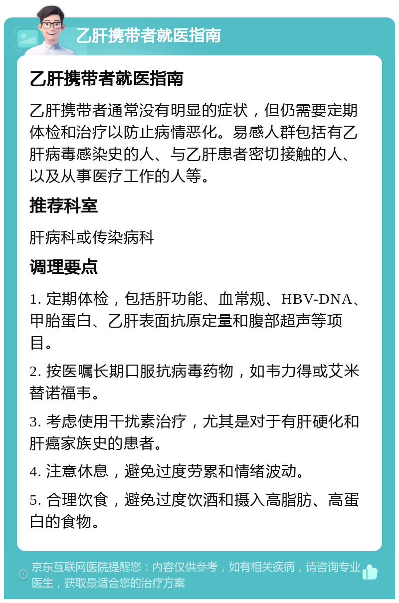 乙肝携带者就医指南 乙肝携带者就医指南 乙肝携带者通常没有明显的症状，但仍需要定期体检和治疗以防止病情恶化。易感人群包括有乙肝病毒感染史的人、与乙肝患者密切接触的人、以及从事医疗工作的人等。 推荐科室 肝病科或传染病科 调理要点 1. 定期体检，包括肝功能、血常规、HBV-DNA、甲胎蛋白、乙肝表面抗原定量和腹部超声等项目。 2. 按医嘱长期口服抗病毒药物，如韦力得或艾米替诺福韦。 3. 考虑使用干扰素治疗，尤其是对于有肝硬化和肝癌家族史的患者。 4. 注意休息，避免过度劳累和情绪波动。 5. 合理饮食，避免过度饮酒和摄入高脂肪、高蛋白的食物。