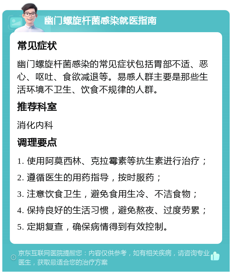 幽门螺旋杆菌感染就医指南 常见症状 幽门螺旋杆菌感染的常见症状包括胃部不适、恶心、呕吐、食欲减退等。易感人群主要是那些生活环境不卫生、饮食不规律的人群。 推荐科室 消化内科 调理要点 1. 使用阿莫西林、克拉霉素等抗生素进行治疗； 2. 遵循医生的用药指导，按时服药； 3. 注意饮食卫生，避免食用生冷、不洁食物； 4. 保持良好的生活习惯，避免熬夜、过度劳累； 5. 定期复查，确保病情得到有效控制。