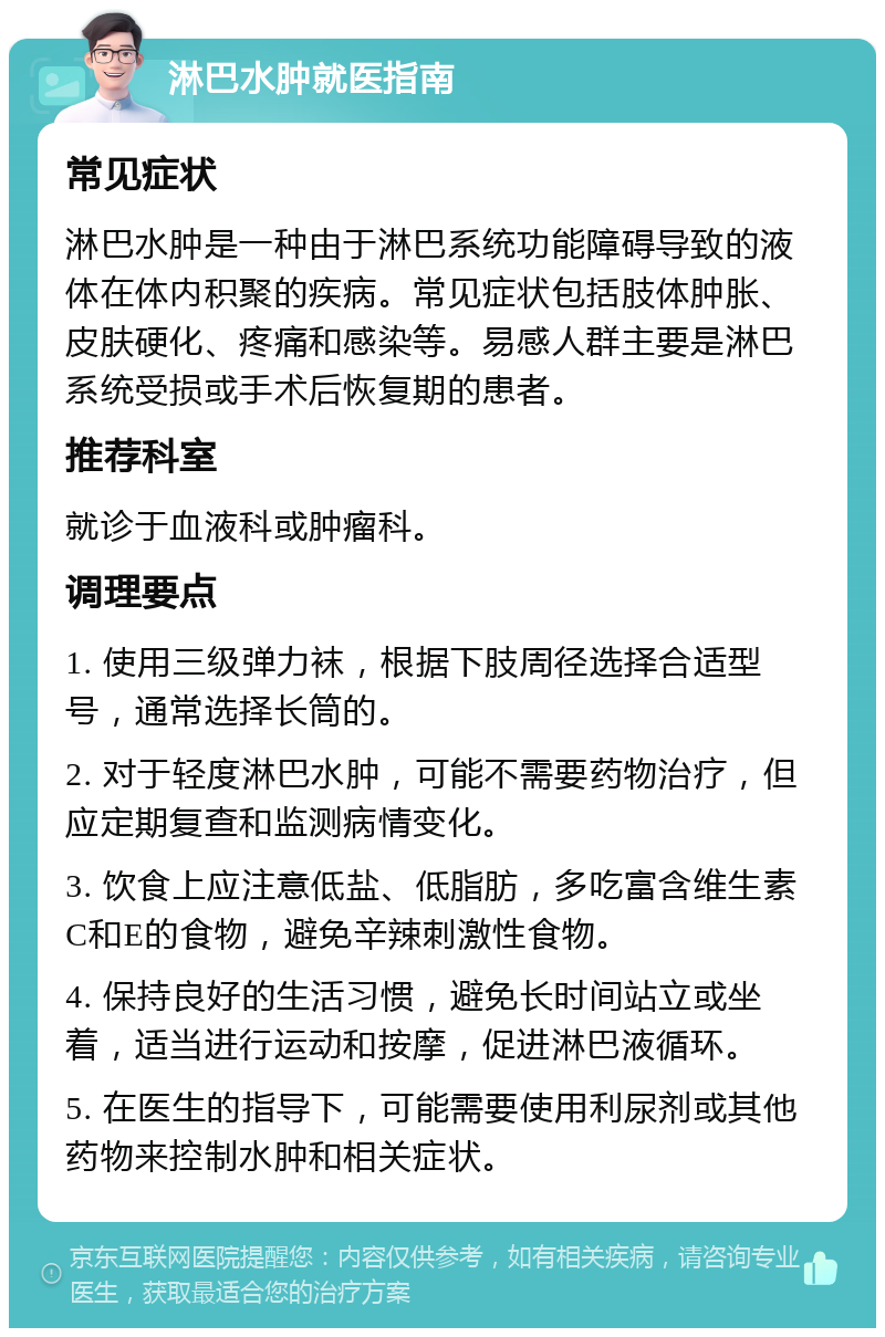 淋巴水肿就医指南 常见症状 淋巴水肿是一种由于淋巴系统功能障碍导致的液体在体内积聚的疾病。常见症状包括肢体肿胀、皮肤硬化、疼痛和感染等。易感人群主要是淋巴系统受损或手术后恢复期的患者。 推荐科室 就诊于血液科或肿瘤科。 调理要点 1. 使用三级弹力袜，根据下肢周径选择合适型号，通常选择长筒的。 2. 对于轻度淋巴水肿，可能不需要药物治疗，但应定期复查和监测病情变化。 3. 饮食上应注意低盐、低脂肪，多吃富含维生素C和E的食物，避免辛辣刺激性食物。 4. 保持良好的生活习惯，避免长时间站立或坐着，适当进行运动和按摩，促进淋巴液循环。 5. 在医生的指导下，可能需要使用利尿剂或其他药物来控制水肿和相关症状。