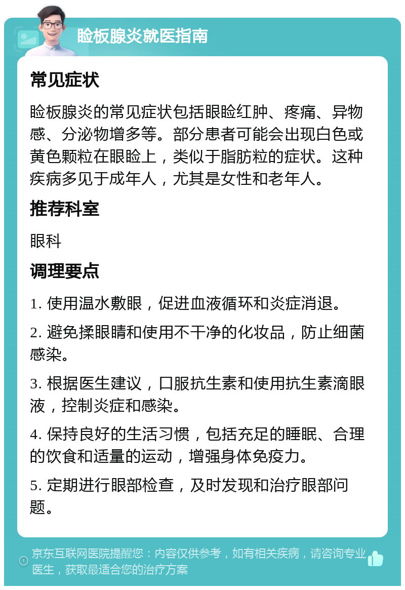 睑板腺炎就医指南 常见症状 睑板腺炎的常见症状包括眼睑红肿、疼痛、异物感、分泌物增多等。部分患者可能会出现白色或黄色颗粒在眼睑上，类似于脂肪粒的症状。这种疾病多见于成年人，尤其是女性和老年人。 推荐科室 眼科 调理要点 1. 使用温水敷眼，促进血液循环和炎症消退。 2. 避免揉眼睛和使用不干净的化妆品，防止细菌感染。 3. 根据医生建议，口服抗生素和使用抗生素滴眼液，控制炎症和感染。 4. 保持良好的生活习惯，包括充足的睡眠、合理的饮食和适量的运动，增强身体免疫力。 5. 定期进行眼部检查，及时发现和治疗眼部问题。