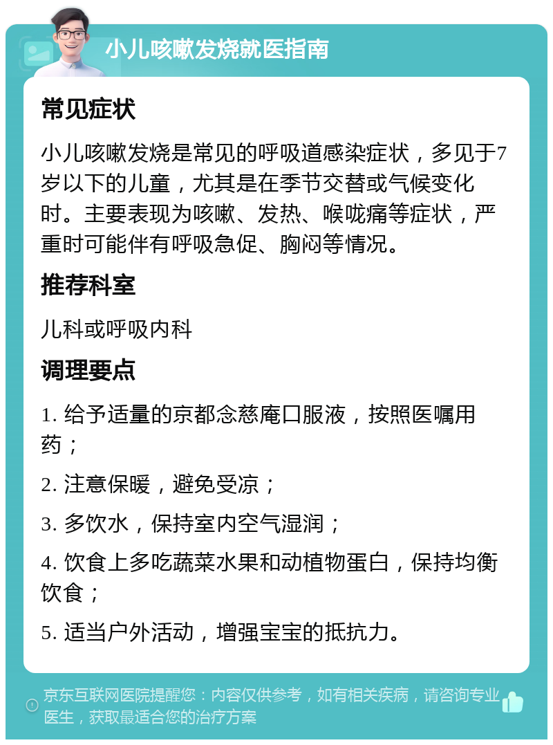 小儿咳嗽发烧就医指南 常见症状 小儿咳嗽发烧是常见的呼吸道感染症状，多见于7岁以下的儿童，尤其是在季节交替或气候变化时。主要表现为咳嗽、发热、喉咙痛等症状，严重时可能伴有呼吸急促、胸闷等情况。 推荐科室 儿科或呼吸内科 调理要点 1. 给予适量的京都念慈庵口服液，按照医嘱用药； 2. 注意保暖，避免受凉； 3. 多饮水，保持室内空气湿润； 4. 饮食上多吃蔬菜水果和动植物蛋白，保持均衡饮食； 5. 适当户外活动，增强宝宝的抵抗力。