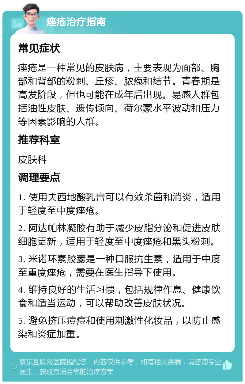 痤疮治疗指南 常见症状 痤疮是一种常见的皮肤病，主要表现为面部、胸部和背部的粉刺、丘疹、脓疱和结节。青春期是高发阶段，但也可能在成年后出现。易感人群包括油性皮肤、遗传倾向、荷尔蒙水平波动和压力等因素影响的人群。 推荐科室 皮肤科 调理要点 1. 使用夫西地酸乳膏可以有效杀菌和消炎，适用于轻度至中度痤疮。 2. 阿达帕林凝胶有助于减少皮脂分泌和促进皮肤细胞更新，适用于轻度至中度痤疮和黑头粉刺。 3. 米诺环素胶囊是一种口服抗生素，适用于中度至重度痤疮，需要在医生指导下使用。 4. 维持良好的生活习惯，包括规律作息、健康饮食和适当运动，可以帮助改善皮肤状况。 5. 避免挤压痘痘和使用刺激性化妆品，以防止感染和炎症加重。