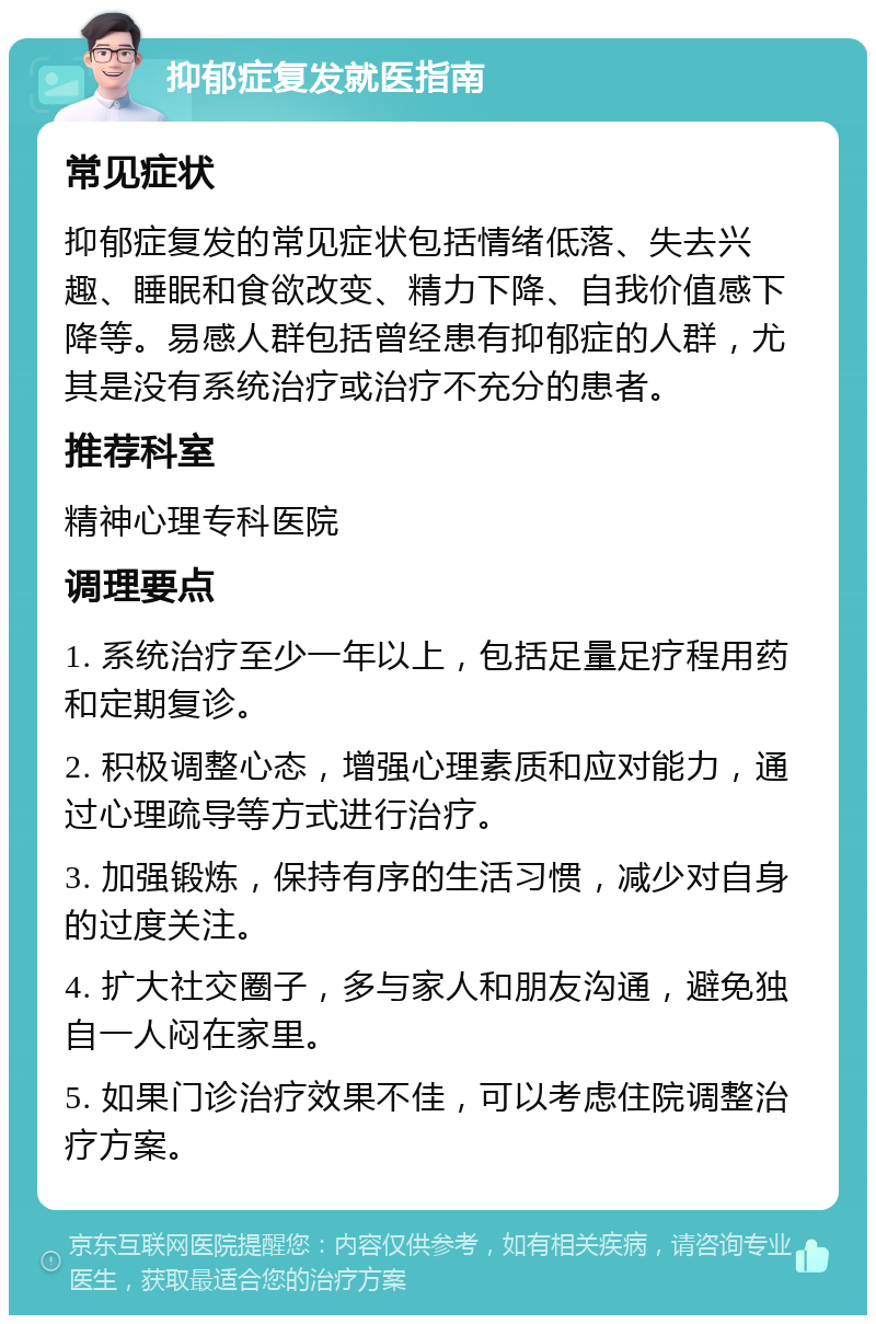 抑郁症复发就医指南 常见症状 抑郁症复发的常见症状包括情绪低落、失去兴趣、睡眠和食欲改变、精力下降、自我价值感下降等。易感人群包括曾经患有抑郁症的人群，尤其是没有系统治疗或治疗不充分的患者。 推荐科室 精神心理专科医院 调理要点 1. 系统治疗至少一年以上，包括足量足疗程用药和定期复诊。 2. 积极调整心态，增强心理素质和应对能力，通过心理疏导等方式进行治疗。 3. 加强锻炼，保持有序的生活习惯，减少对自身的过度关注。 4. 扩大社交圈子，多与家人和朋友沟通，避免独自一人闷在家里。 5. 如果门诊治疗效果不佳，可以考虑住院调整治疗方案。