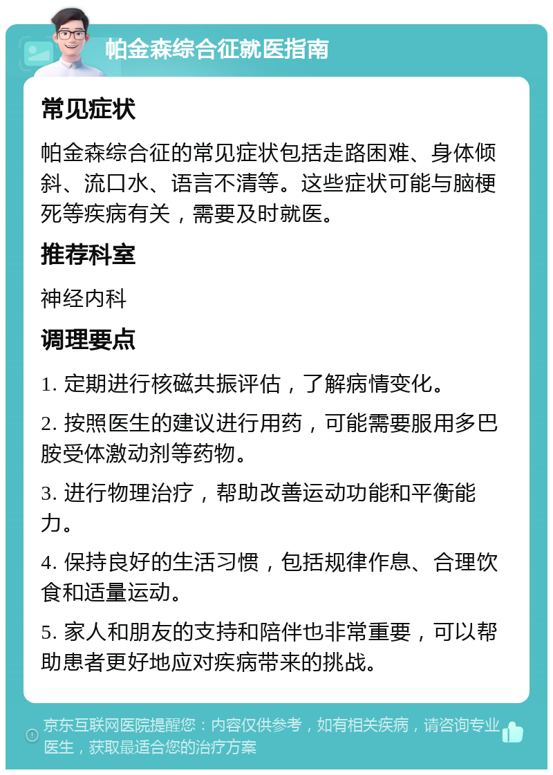 帕金森综合征就医指南 常见症状 帕金森综合征的常见症状包括走路困难、身体倾斜、流口水、语言不清等。这些症状可能与脑梗死等疾病有关，需要及时就医。 推荐科室 神经内科 调理要点 1. 定期进行核磁共振评估，了解病情变化。 2. 按照医生的建议进行用药，可能需要服用多巴胺受体激动剂等药物。 3. 进行物理治疗，帮助改善运动功能和平衡能力。 4. 保持良好的生活习惯，包括规律作息、合理饮食和适量运动。 5. 家人和朋友的支持和陪伴也非常重要，可以帮助患者更好地应对疾病带来的挑战。