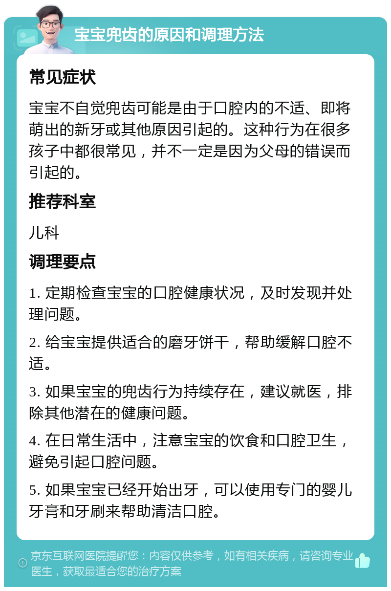 宝宝兜齿的原因和调理方法 常见症状 宝宝不自觉兜齿可能是由于口腔内的不适、即将萌出的新牙或其他原因引起的。这种行为在很多孩子中都很常见，并不一定是因为父母的错误而引起的。 推荐科室 儿科 调理要点 1. 定期检查宝宝的口腔健康状况，及时发现并处理问题。 2. 给宝宝提供适合的磨牙饼干，帮助缓解口腔不适。 3. 如果宝宝的兜齿行为持续存在，建议就医，排除其他潜在的健康问题。 4. 在日常生活中，注意宝宝的饮食和口腔卫生，避免引起口腔问题。 5. 如果宝宝已经开始出牙，可以使用专门的婴儿牙膏和牙刷来帮助清洁口腔。