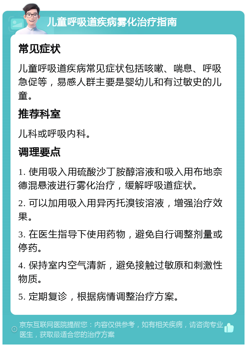 儿童呼吸道疾病雾化治疗指南 常见症状 儿童呼吸道疾病常见症状包括咳嗽、喘息、呼吸急促等，易感人群主要是婴幼儿和有过敏史的儿童。 推荐科室 儿科或呼吸内科。 调理要点 1. 使用吸入用硫酸沙丁胺醇溶液和吸入用布地奈德混悬液进行雾化治疗，缓解呼吸道症状。 2. 可以加用吸入用异丙托溴铵溶液，增强治疗效果。 3. 在医生指导下使用药物，避免自行调整剂量或停药。 4. 保持室内空气清新，避免接触过敏原和刺激性物质。 5. 定期复诊，根据病情调整治疗方案。