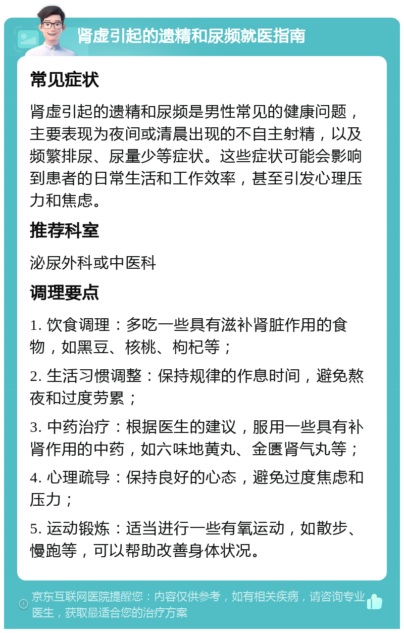 肾虚引起的遗精和尿频就医指南 常见症状 肾虚引起的遗精和尿频是男性常见的健康问题，主要表现为夜间或清晨出现的不自主射精，以及频繁排尿、尿量少等症状。这些症状可能会影响到患者的日常生活和工作效率，甚至引发心理压力和焦虑。 推荐科室 泌尿外科或中医科 调理要点 1. 饮食调理：多吃一些具有滋补肾脏作用的食物，如黑豆、核桃、枸杞等； 2. 生活习惯调整：保持规律的作息时间，避免熬夜和过度劳累； 3. 中药治疗：根据医生的建议，服用一些具有补肾作用的中药，如六味地黄丸、金匮肾气丸等； 4. 心理疏导：保持良好的心态，避免过度焦虑和压力； 5. 运动锻炼：适当进行一些有氧运动，如散步、慢跑等，可以帮助改善身体状况。