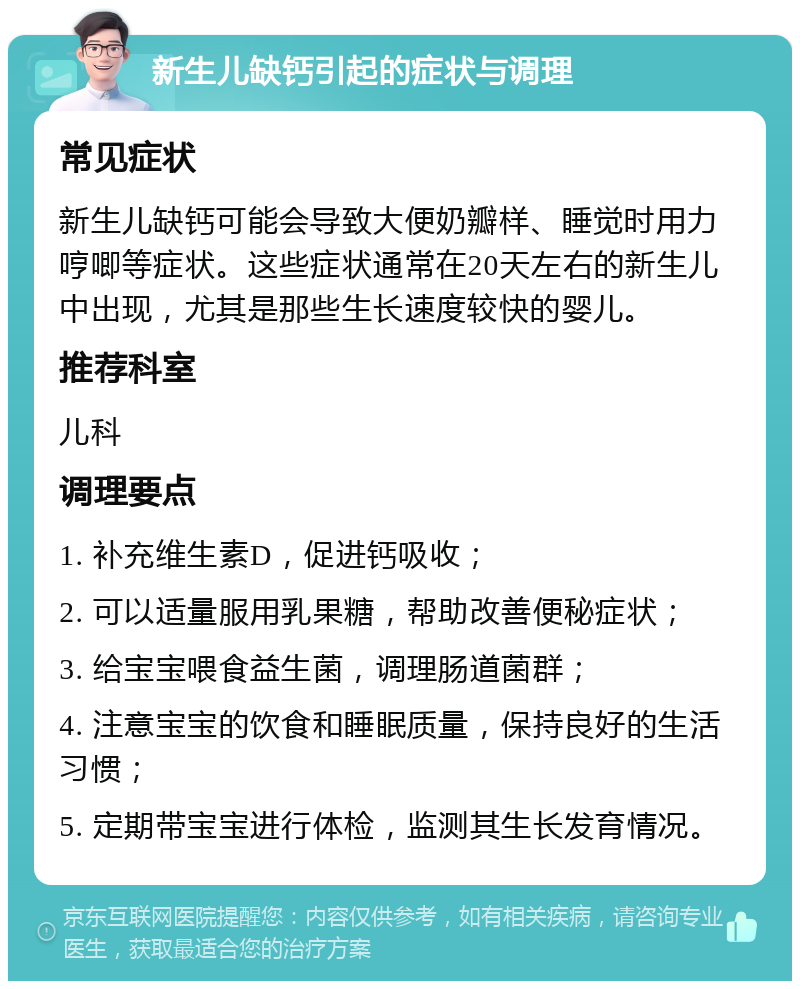 新生儿缺钙引起的症状与调理 常见症状 新生儿缺钙可能会导致大便奶瓣样、睡觉时用力哼唧等症状。这些症状通常在20天左右的新生儿中出现，尤其是那些生长速度较快的婴儿。 推荐科室 儿科 调理要点 1. 补充维生素D，促进钙吸收； 2. 可以适量服用乳果糖，帮助改善便秘症状； 3. 给宝宝喂食益生菌，调理肠道菌群； 4. 注意宝宝的饮食和睡眠质量，保持良好的生活习惯； 5. 定期带宝宝进行体检，监测其生长发育情况。