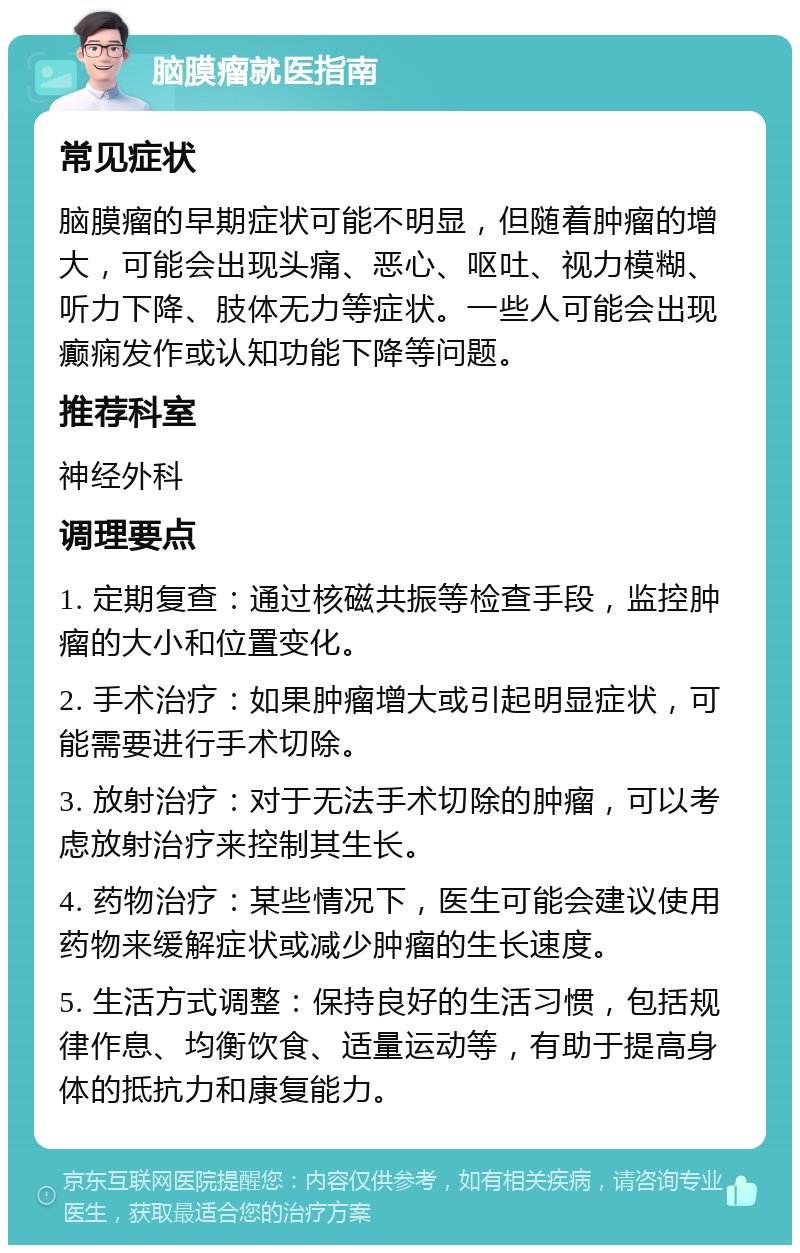 脑膜瘤就医指南 常见症状 脑膜瘤的早期症状可能不明显，但随着肿瘤的增大，可能会出现头痛、恶心、呕吐、视力模糊、听力下降、肢体无力等症状。一些人可能会出现癫痫发作或认知功能下降等问题。 推荐科室 神经外科 调理要点 1. 定期复查：通过核磁共振等检查手段，监控肿瘤的大小和位置变化。 2. 手术治疗：如果肿瘤增大或引起明显症状，可能需要进行手术切除。 3. 放射治疗：对于无法手术切除的肿瘤，可以考虑放射治疗来控制其生长。 4. 药物治疗：某些情况下，医生可能会建议使用药物来缓解症状或减少肿瘤的生长速度。 5. 生活方式调整：保持良好的生活习惯，包括规律作息、均衡饮食、适量运动等，有助于提高身体的抵抗力和康复能力。