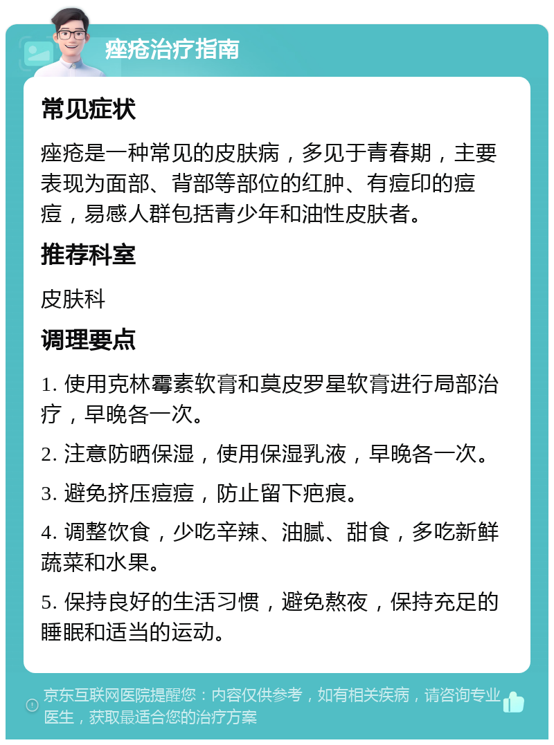 痤疮治疗指南 常见症状 痤疮是一种常见的皮肤病，多见于青春期，主要表现为面部、背部等部位的红肿、有痘印的痘痘，易感人群包括青少年和油性皮肤者。 推荐科室 皮肤科 调理要点 1. 使用克林霉素软膏和莫皮罗星软膏进行局部治疗，早晚各一次。 2. 注意防晒保湿，使用保湿乳液，早晚各一次。 3. 避免挤压痘痘，防止留下疤痕。 4. 调整饮食，少吃辛辣、油腻、甜食，多吃新鲜蔬菜和水果。 5. 保持良好的生活习惯，避免熬夜，保持充足的睡眠和适当的运动。