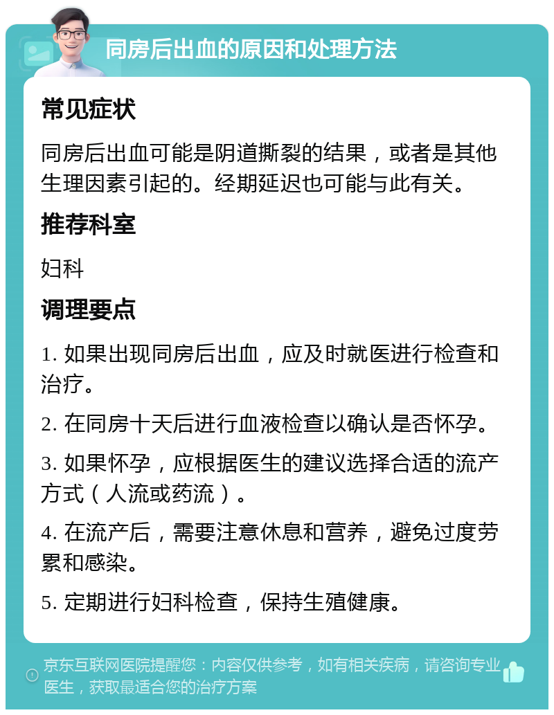 同房后出血的原因和处理方法 常见症状 同房后出血可能是阴道撕裂的结果，或者是其他生理因素引起的。经期延迟也可能与此有关。 推荐科室 妇科 调理要点 1. 如果出现同房后出血，应及时就医进行检查和治疗。 2. 在同房十天后进行血液检查以确认是否怀孕。 3. 如果怀孕，应根据医生的建议选择合适的流产方式（人流或药流）。 4. 在流产后，需要注意休息和营养，避免过度劳累和感染。 5. 定期进行妇科检查，保持生殖健康。