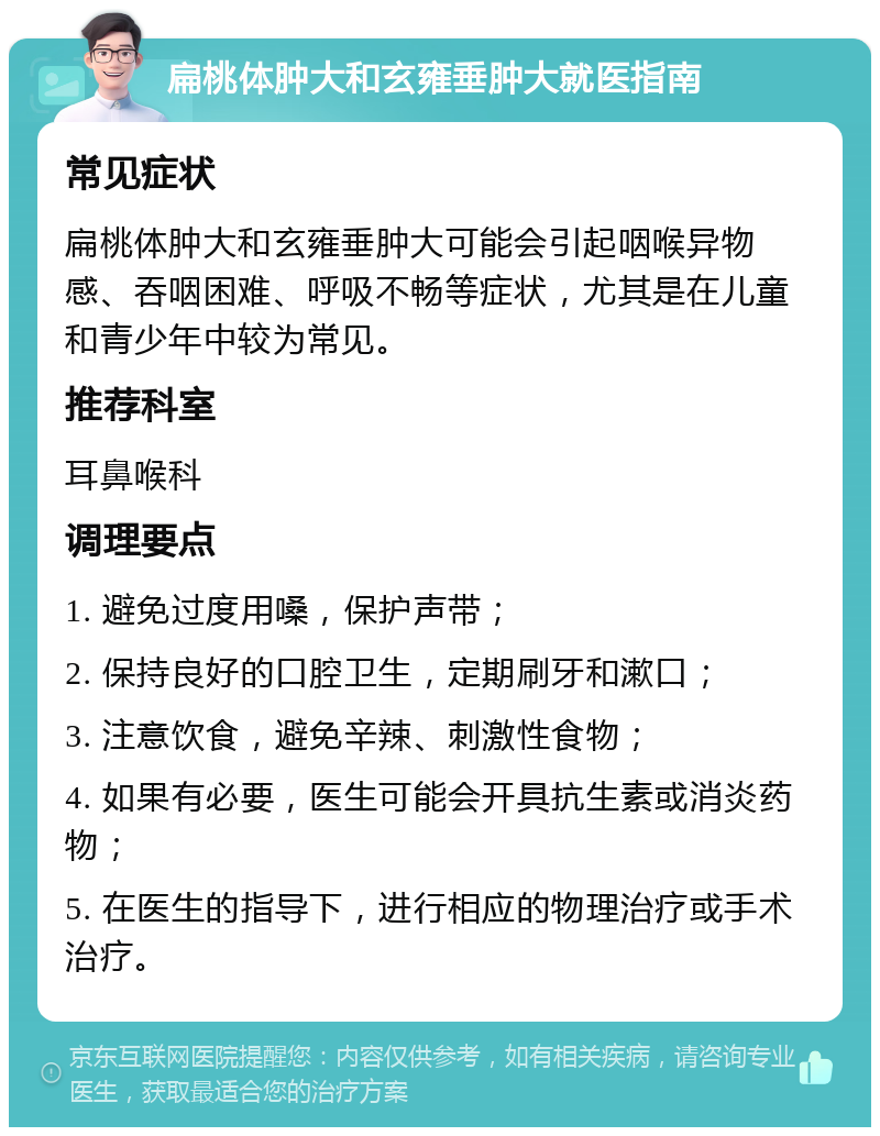 扁桃体肿大和玄雍垂肿大就医指南 常见症状 扁桃体肿大和玄雍垂肿大可能会引起咽喉异物感、吞咽困难、呼吸不畅等症状，尤其是在儿童和青少年中较为常见。 推荐科室 耳鼻喉科 调理要点 1. 避免过度用嗓，保护声带； 2. 保持良好的口腔卫生，定期刷牙和漱口； 3. 注意饮食，避免辛辣、刺激性食物； 4. 如果有必要，医生可能会开具抗生素或消炎药物； 5. 在医生的指导下，进行相应的物理治疗或手术治疗。