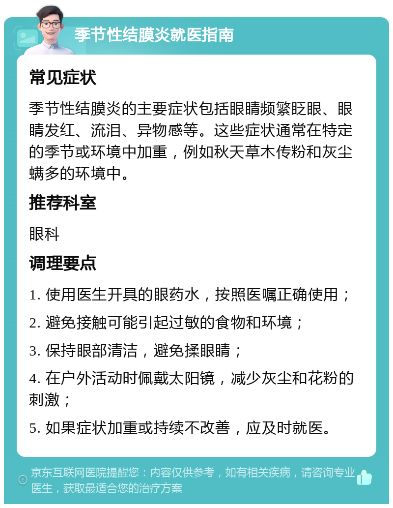 季节性结膜炎就医指南 常见症状 季节性结膜炎的主要症状包括眼睛频繁眨眼、眼睛发红、流泪、异物感等。这些症状通常在特定的季节或环境中加重，例如秋天草木传粉和灰尘螨多的环境中。 推荐科室 眼科 调理要点 1. 使用医生开具的眼药水，按照医嘱正确使用； 2. 避免接触可能引起过敏的食物和环境； 3. 保持眼部清洁，避免揉眼睛； 4. 在户外活动时佩戴太阳镜，减少灰尘和花粉的刺激； 5. 如果症状加重或持续不改善，应及时就医。