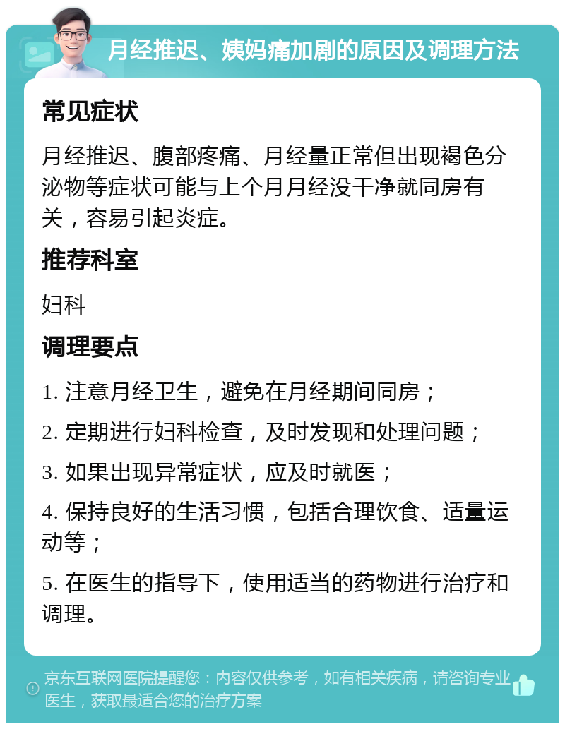 月经推迟、姨妈痛加剧的原因及调理方法 常见症状 月经推迟、腹部疼痛、月经量正常但出现褐色分泌物等症状可能与上个月月经没干净就同房有关，容易引起炎症。 推荐科室 妇科 调理要点 1. 注意月经卫生，避免在月经期间同房； 2. 定期进行妇科检查，及时发现和处理问题； 3. 如果出现异常症状，应及时就医； 4. 保持良好的生活习惯，包括合理饮食、适量运动等； 5. 在医生的指导下，使用适当的药物进行治疗和调理。