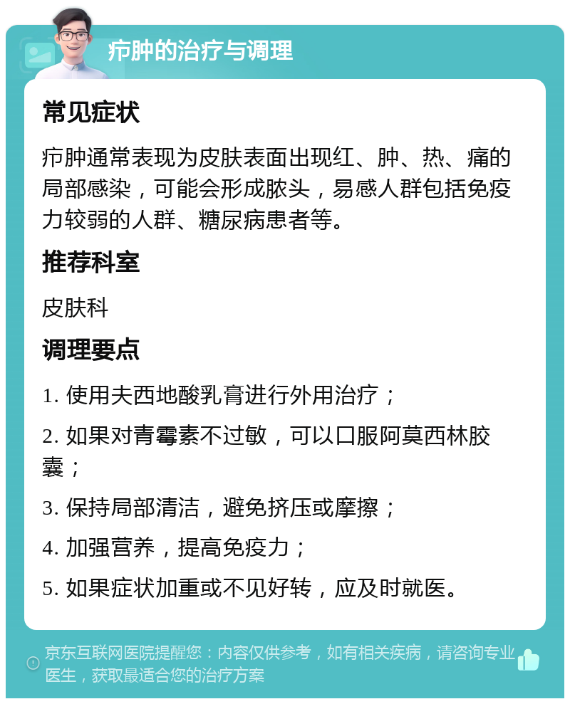 疖肿的治疗与调理 常见症状 疖肿通常表现为皮肤表面出现红、肿、热、痛的局部感染，可能会形成脓头，易感人群包括免疫力较弱的人群、糖尿病患者等。 推荐科室 皮肤科 调理要点 1. 使用夫西地酸乳膏进行外用治疗； 2. 如果对青霉素不过敏，可以口服阿莫西林胶囊； 3. 保持局部清洁，避免挤压或摩擦； 4. 加强营养，提高免疫力； 5. 如果症状加重或不见好转，应及时就医。