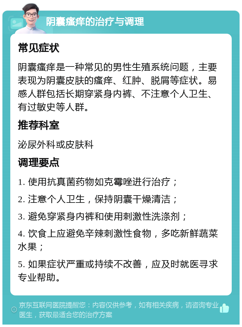 阴囊瘙痒的治疗与调理 常见症状 阴囊瘙痒是一种常见的男性生殖系统问题，主要表现为阴囊皮肤的瘙痒、红肿、脱屑等症状。易感人群包括长期穿紧身内裤、不注意个人卫生、有过敏史等人群。 推荐科室 泌尿外科或皮肤科 调理要点 1. 使用抗真菌药物如克霉唑进行治疗； 2. 注意个人卫生，保持阴囊干燥清洁； 3. 避免穿紧身内裤和使用刺激性洗涤剂； 4. 饮食上应避免辛辣刺激性食物，多吃新鲜蔬菜水果； 5. 如果症状严重或持续不改善，应及时就医寻求专业帮助。