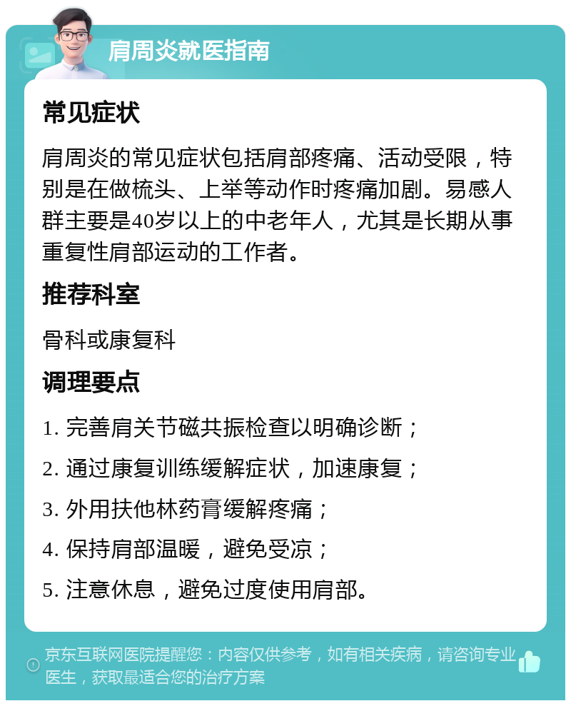 肩周炎就医指南 常见症状 肩周炎的常见症状包括肩部疼痛、活动受限，特别是在做梳头、上举等动作时疼痛加剧。易感人群主要是40岁以上的中老年人，尤其是长期从事重复性肩部运动的工作者。 推荐科室 骨科或康复科 调理要点 1. 完善肩关节磁共振检查以明确诊断； 2. 通过康复训练缓解症状，加速康复； 3. 外用扶他林药膏缓解疼痛； 4. 保持肩部温暖，避免受凉； 5. 注意休息，避免过度使用肩部。