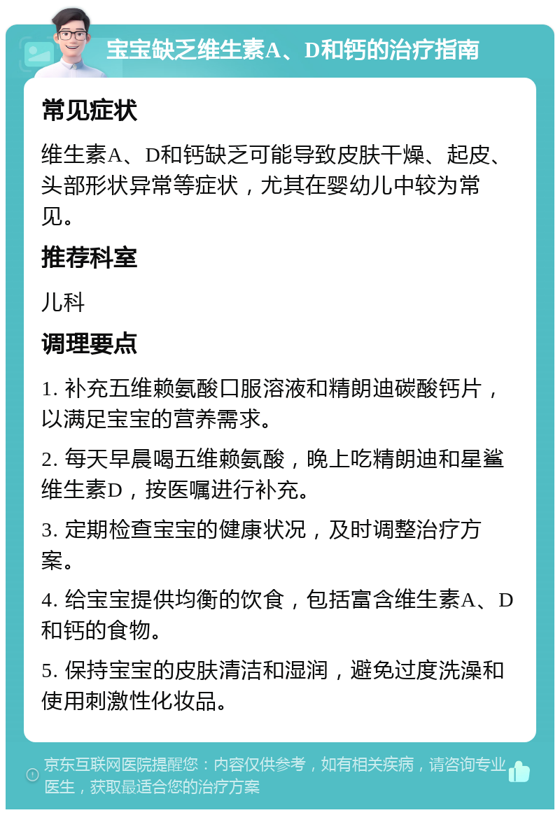 宝宝缺乏维生素A、D和钙的治疗指南 常见症状 维生素A、D和钙缺乏可能导致皮肤干燥、起皮、头部形状异常等症状，尤其在婴幼儿中较为常见。 推荐科室 儿科 调理要点 1. 补充五维赖氨酸口服溶液和精朗迪碳酸钙片，以满足宝宝的营养需求。 2. 每天早晨喝五维赖氨酸，晚上吃精朗迪和星鲨维生素D，按医嘱进行补充。 3. 定期检查宝宝的健康状况，及时调整治疗方案。 4. 给宝宝提供均衡的饮食，包括富含维生素A、D和钙的食物。 5. 保持宝宝的皮肤清洁和湿润，避免过度洗澡和使用刺激性化妆品。