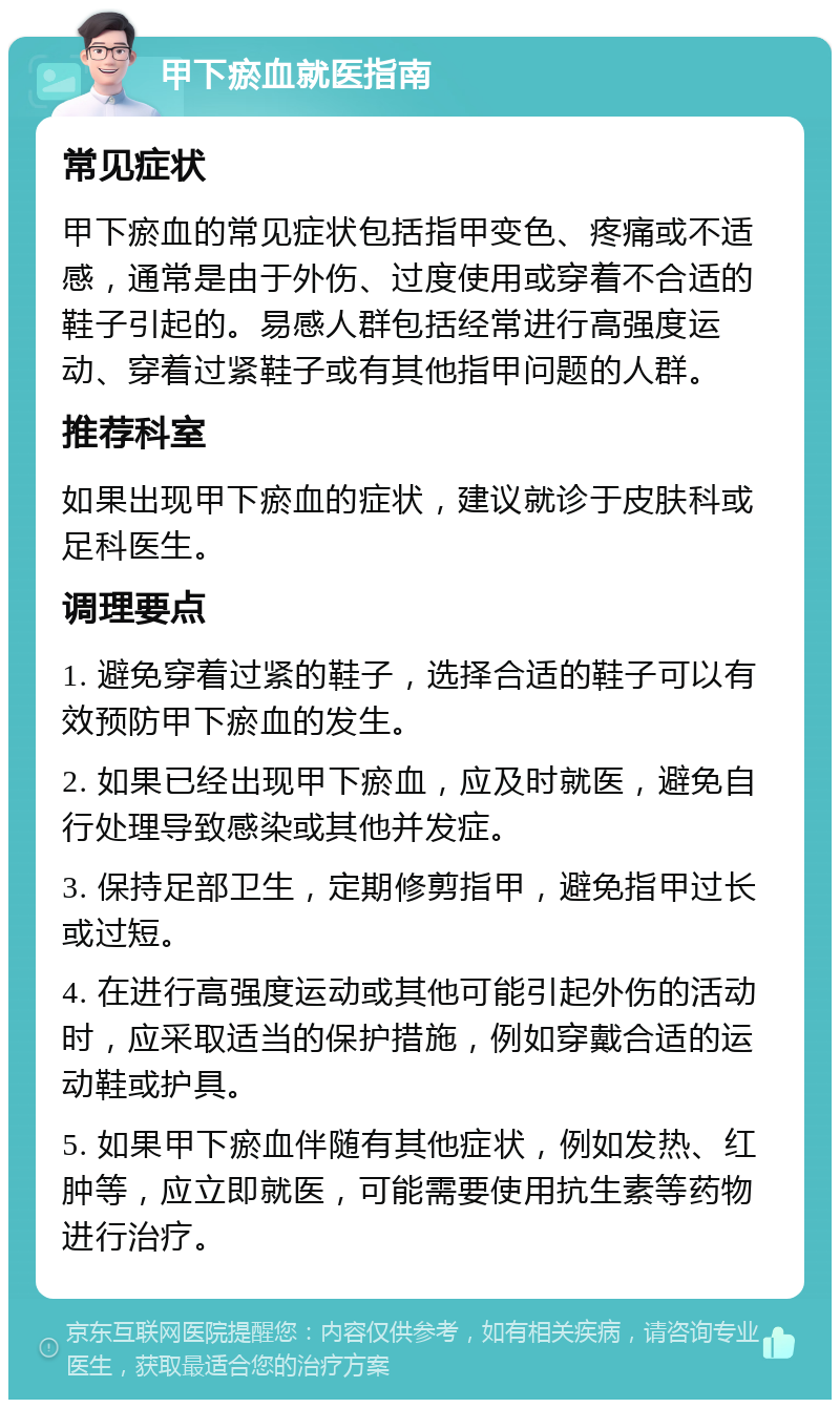 甲下瘀血就医指南 常见症状 甲下瘀血的常见症状包括指甲变色、疼痛或不适感，通常是由于外伤、过度使用或穿着不合适的鞋子引起的。易感人群包括经常进行高强度运动、穿着过紧鞋子或有其他指甲问题的人群。 推荐科室 如果出现甲下瘀血的症状，建议就诊于皮肤科或足科医生。 调理要点 1. 避免穿着过紧的鞋子，选择合适的鞋子可以有效预防甲下瘀血的发生。 2. 如果已经出现甲下瘀血，应及时就医，避免自行处理导致感染或其他并发症。 3. 保持足部卫生，定期修剪指甲，避免指甲过长或过短。 4. 在进行高强度运动或其他可能引起外伤的活动时，应采取适当的保护措施，例如穿戴合适的运动鞋或护具。 5. 如果甲下瘀血伴随有其他症状，例如发热、红肿等，应立即就医，可能需要使用抗生素等药物进行治疗。