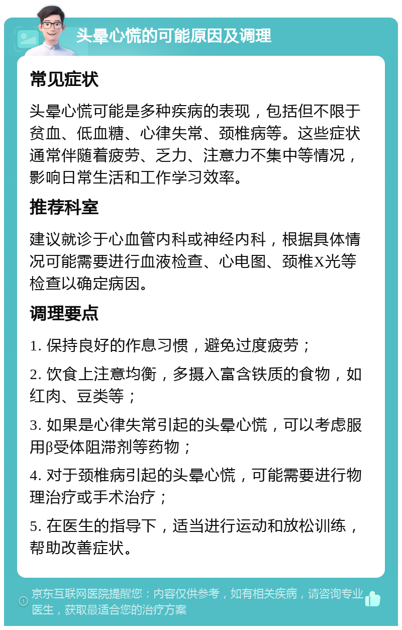 头晕心慌的可能原因及调理 常见症状 头晕心慌可能是多种疾病的表现，包括但不限于贫血、低血糖、心律失常、颈椎病等。这些症状通常伴随着疲劳、乏力、注意力不集中等情况，影响日常生活和工作学习效率。 推荐科室 建议就诊于心血管内科或神经内科，根据具体情况可能需要进行血液检查、心电图、颈椎X光等检查以确定病因。 调理要点 1. 保持良好的作息习惯，避免过度疲劳； 2. 饮食上注意均衡，多摄入富含铁质的食物，如红肉、豆类等； 3. 如果是心律失常引起的头晕心慌，可以考虑服用β受体阻滞剂等药物； 4. 对于颈椎病引起的头晕心慌，可能需要进行物理治疗或手术治疗； 5. 在医生的指导下，适当进行运动和放松训练，帮助改善症状。