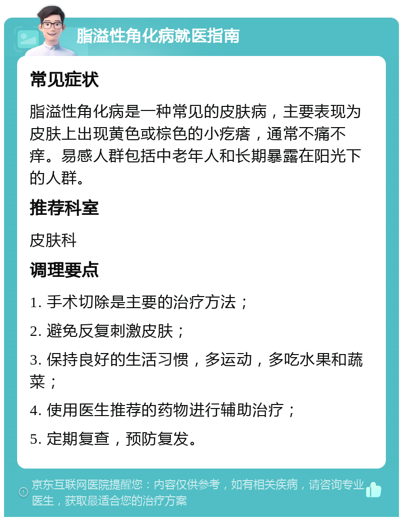 脂溢性角化病就医指南 常见症状 脂溢性角化病是一种常见的皮肤病，主要表现为皮肤上出现黄色或棕色的小疙瘩，通常不痛不痒。易感人群包括中老年人和长期暴露在阳光下的人群。 推荐科室 皮肤科 调理要点 1. 手术切除是主要的治疗方法； 2. 避免反复刺激皮肤； 3. 保持良好的生活习惯，多运动，多吃水果和蔬菜； 4. 使用医生推荐的药物进行辅助治疗； 5. 定期复查，预防复发。