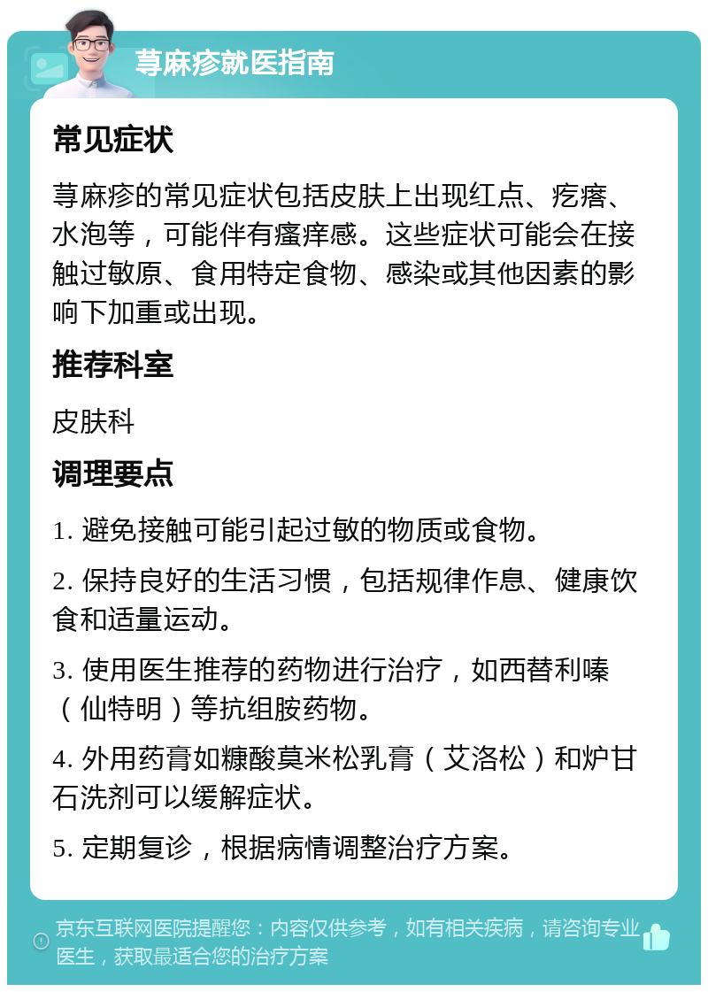 荨麻疹就医指南 常见症状 荨麻疹的常见症状包括皮肤上出现红点、疙瘩、水泡等，可能伴有瘙痒感。这些症状可能会在接触过敏原、食用特定食物、感染或其他因素的影响下加重或出现。 推荐科室 皮肤科 调理要点 1. 避免接触可能引起过敏的物质或食物。 2. 保持良好的生活习惯，包括规律作息、健康饮食和适量运动。 3. 使用医生推荐的药物进行治疗，如西替利嗪（仙特明）等抗组胺药物。 4. 外用药膏如糠酸莫米松乳膏（艾洛松）和炉甘石洗剂可以缓解症状。 5. 定期复诊，根据病情调整治疗方案。