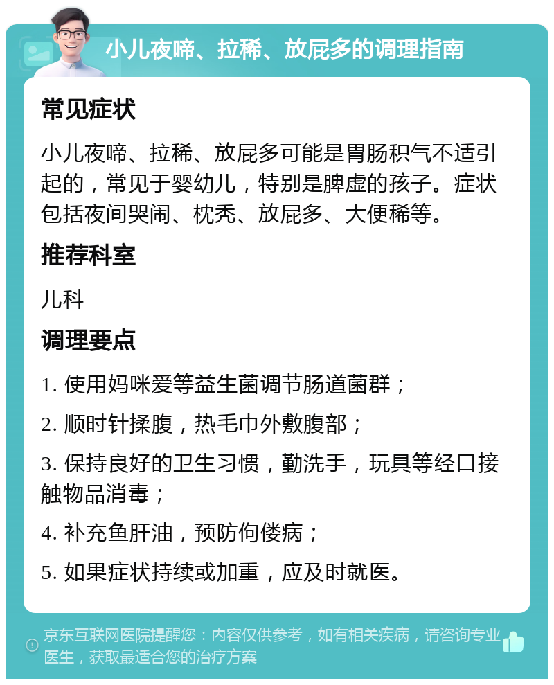 小儿夜啼、拉稀、放屁多的调理指南 常见症状 小儿夜啼、拉稀、放屁多可能是胃肠积气不适引起的，常见于婴幼儿，特别是脾虚的孩子。症状包括夜间哭闹、枕秃、放屁多、大便稀等。 推荐科室 儿科 调理要点 1. 使用妈咪爱等益生菌调节肠道菌群； 2. 顺时针揉腹，热毛巾外敷腹部； 3. 保持良好的卫生习惯，勤洗手，玩具等经口接触物品消毒； 4. 补充鱼肝油，预防佝偻病； 5. 如果症状持续或加重，应及时就医。