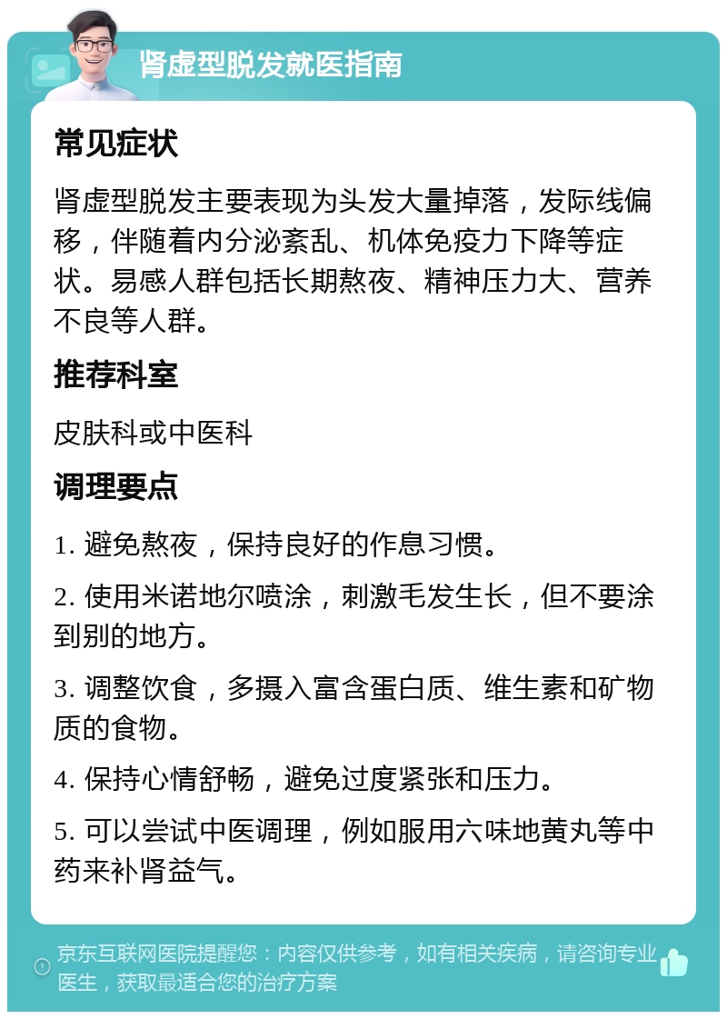 肾虚型脱发就医指南 常见症状 肾虚型脱发主要表现为头发大量掉落，发际线偏移，伴随着内分泌紊乱、机体免疫力下降等症状。易感人群包括长期熬夜、精神压力大、营养不良等人群。 推荐科室 皮肤科或中医科 调理要点 1. 避免熬夜，保持良好的作息习惯。 2. 使用米诺地尔喷涂，刺激毛发生长，但不要涂到别的地方。 3. 调整饮食，多摄入富含蛋白质、维生素和矿物质的食物。 4. 保持心情舒畅，避免过度紧张和压力。 5. 可以尝试中医调理，例如服用六味地黄丸等中药来补肾益气。