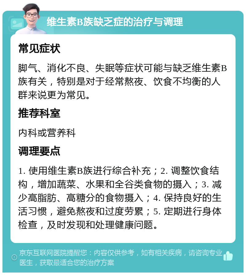 维生素B族缺乏症的治疗与调理 常见症状 脚气、消化不良、失眠等症状可能与缺乏维生素B族有关，特别是对于经常熬夜、饮食不均衡的人群来说更为常见。 推荐科室 内科或营养科 调理要点 1. 使用维生素B族进行综合补充；2. 调整饮食结构，增加蔬菜、水果和全谷类食物的摄入；3. 减少高脂肪、高糖分的食物摄入；4. 保持良好的生活习惯，避免熬夜和过度劳累；5. 定期进行身体检查，及时发现和处理健康问题。