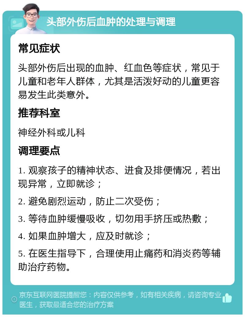 头部外伤后血肿的处理与调理 常见症状 头部外伤后出现的血肿、红血色等症状，常见于儿童和老年人群体，尤其是活泼好动的儿童更容易发生此类意外。 推荐科室 神经外科或儿科 调理要点 1. 观察孩子的精神状态、进食及排便情况，若出现异常，立即就诊； 2. 避免剧烈运动，防止二次受伤； 3. 等待血肿缓慢吸收，切勿用手挤压或热敷； 4. 如果血肿增大，应及时就诊； 5. 在医生指导下，合理使用止痛药和消炎药等辅助治疗药物。