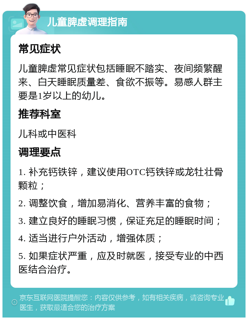 儿童脾虚调理指南 常见症状 儿童脾虚常见症状包括睡眠不踏实、夜间频繁醒来、白天睡眠质量差、食欲不振等。易感人群主要是1岁以上的幼儿。 推荐科室 儿科或中医科 调理要点 1. 补充钙铁锌，建议使用OTC钙铁锌或龙牡壮骨颗粒； 2. 调整饮食，增加易消化、营养丰富的食物； 3. 建立良好的睡眠习惯，保证充足的睡眠时间； 4. 适当进行户外活动，增强体质； 5. 如果症状严重，应及时就医，接受专业的中西医结合治疗。