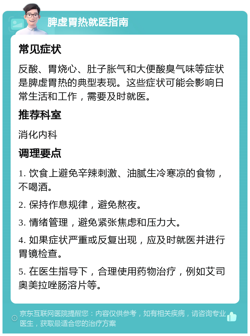 脾虚胃热就医指南 常见症状 反酸、胃烧心、肚子胀气和大便酸臭气味等症状是脾虚胃热的典型表现。这些症状可能会影响日常生活和工作，需要及时就医。 推荐科室 消化内科 调理要点 1. 饮食上避免辛辣刺激、油腻生冷寒凉的食物，不喝酒。 2. 保持作息规律，避免熬夜。 3. 情绪管理，避免紧张焦虑和压力大。 4. 如果症状严重或反复出现，应及时就医并进行胃镜检查。 5. 在医生指导下，合理使用药物治疗，例如艾司奥美拉唑肠溶片等。