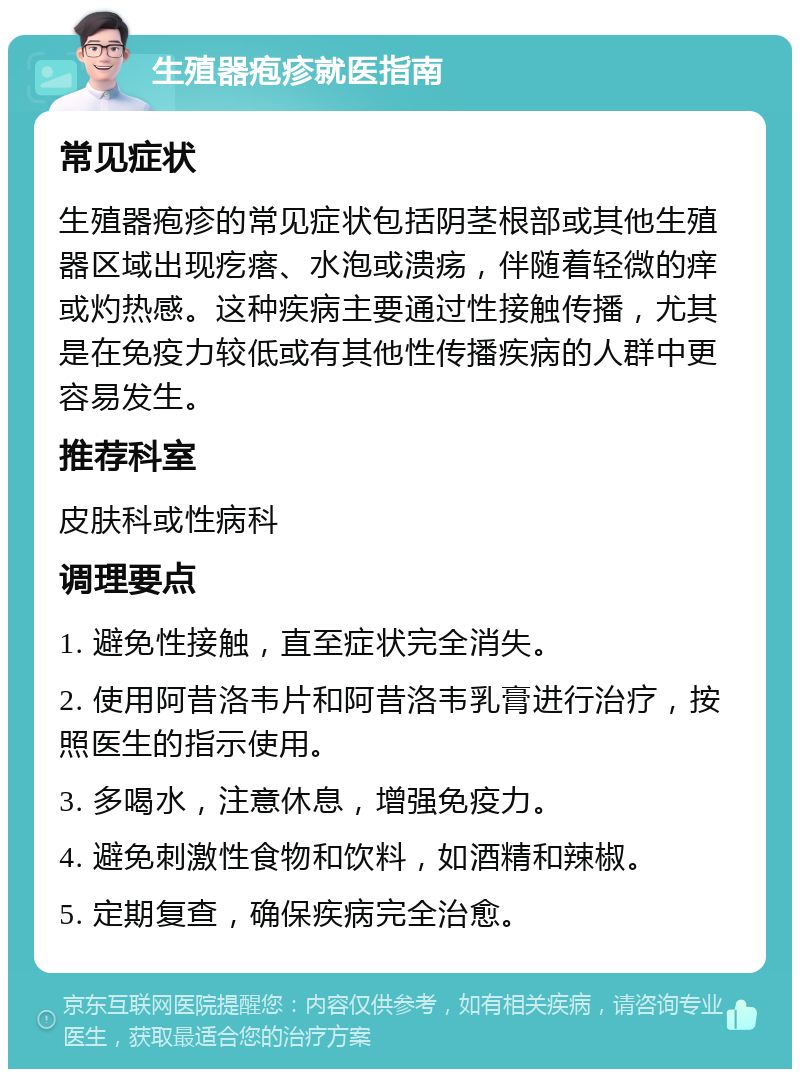 生殖器疱疹就医指南 常见症状 生殖器疱疹的常见症状包括阴茎根部或其他生殖器区域出现疙瘩、水泡或溃疡，伴随着轻微的痒或灼热感。这种疾病主要通过性接触传播，尤其是在免疫力较低或有其他性传播疾病的人群中更容易发生。 推荐科室 皮肤科或性病科 调理要点 1. 避免性接触，直至症状完全消失。 2. 使用阿昔洛韦片和阿昔洛韦乳膏进行治疗，按照医生的指示使用。 3. 多喝水，注意休息，增强免疫力。 4. 避免刺激性食物和饮料，如酒精和辣椒。 5. 定期复查，确保疾病完全治愈。