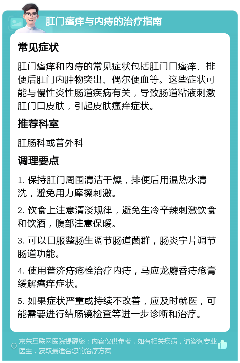 肛门瘙痒与内痔的治疗指南 常见症状 肛门瘙痒和内痔的常见症状包括肛门口瘙痒、排便后肛门内肿物突出、偶尔便血等。这些症状可能与慢性炎性肠道疾病有关，导致肠道粘液刺激肛门口皮肤，引起皮肤瘙痒症状。 推荐科室 肛肠科或普外科 调理要点 1. 保持肛门周围清洁干燥，排便后用温热水清洗，避免用力摩擦刺激。 2. 饮食上注意清淡规律，避免生冷辛辣刺激饮食和饮酒，腹部注意保暖。 3. 可以口服整肠生调节肠道菌群，肠炎宁片调节肠道功能。 4. 使用普济痔疮栓治疗内痔，马应龙麝香痔疮膏缓解瘙痒症状。 5. 如果症状严重或持续不改善，应及时就医，可能需要进行结肠镜检查等进一步诊断和治疗。