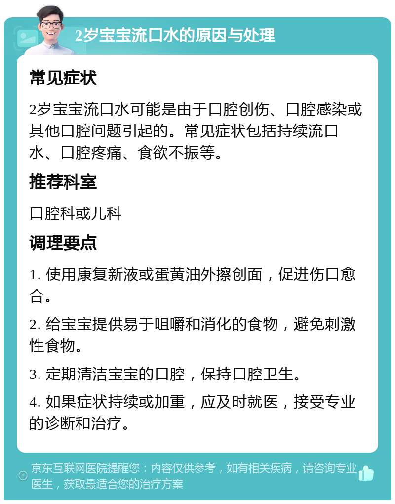 2岁宝宝流口水的原因与处理 常见症状 2岁宝宝流口水可能是由于口腔创伤、口腔感染或其他口腔问题引起的。常见症状包括持续流口水、口腔疼痛、食欲不振等。 推荐科室 口腔科或儿科 调理要点 1. 使用康复新液或蛋黄油外擦创面，促进伤口愈合。 2. 给宝宝提供易于咀嚼和消化的食物，避免刺激性食物。 3. 定期清洁宝宝的口腔，保持口腔卫生。 4. 如果症状持续或加重，应及时就医，接受专业的诊断和治疗。