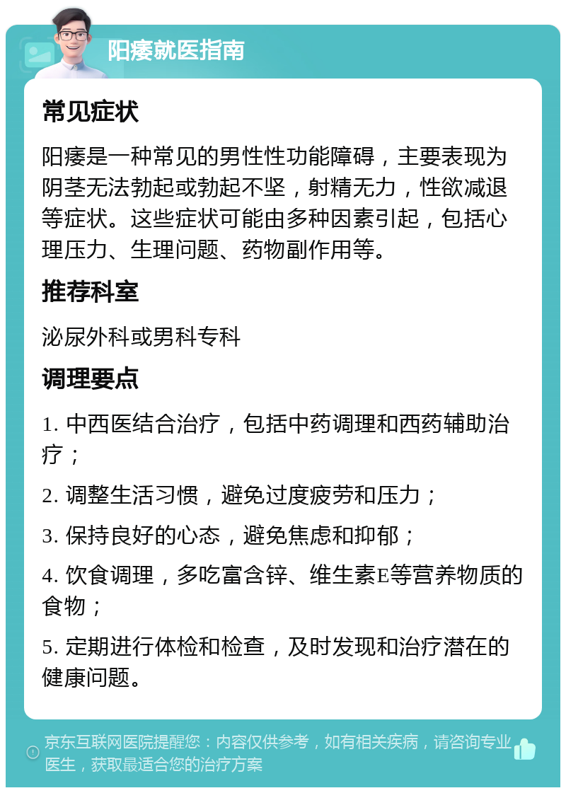 阳痿就医指南 常见症状 阳痿是一种常见的男性性功能障碍，主要表现为阴茎无法勃起或勃起不坚，射精无力，性欲减退等症状。这些症状可能由多种因素引起，包括心理压力、生理问题、药物副作用等。 推荐科室 泌尿外科或男科专科 调理要点 1. 中西医结合治疗，包括中药调理和西药辅助治疗； 2. 调整生活习惯，避免过度疲劳和压力； 3. 保持良好的心态，避免焦虑和抑郁； 4. 饮食调理，多吃富含锌、维生素E等营养物质的食物； 5. 定期进行体检和检查，及时发现和治疗潜在的健康问题。