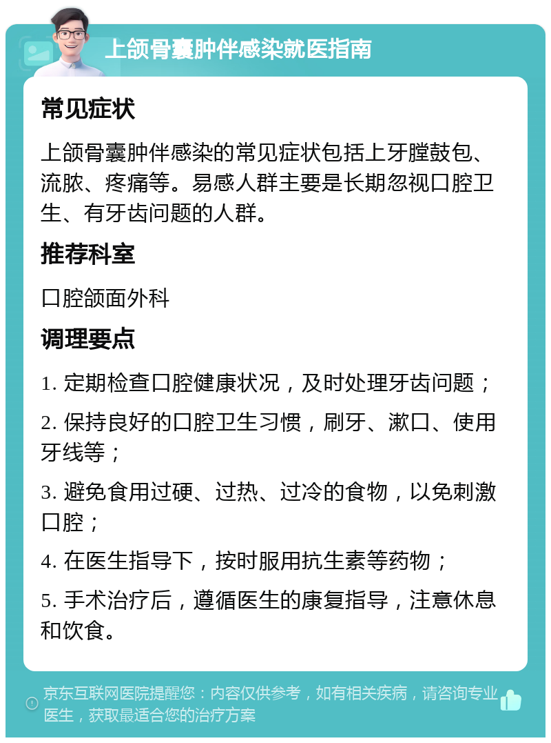 上颌骨囊肿伴感染就医指南 常见症状 上颌骨囊肿伴感染的常见症状包括上牙膛鼓包、流脓、疼痛等。易感人群主要是长期忽视口腔卫生、有牙齿问题的人群。 推荐科室 口腔颌面外科 调理要点 1. 定期检查口腔健康状况，及时处理牙齿问题； 2. 保持良好的口腔卫生习惯，刷牙、漱口、使用牙线等； 3. 避免食用过硬、过热、过冷的食物，以免刺激口腔； 4. 在医生指导下，按时服用抗生素等药物； 5. 手术治疗后，遵循医生的康复指导，注意休息和饮食。