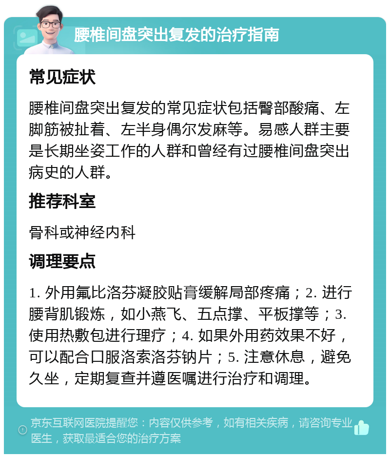 腰椎间盘突出复发的治疗指南 常见症状 腰椎间盘突出复发的常见症状包括臀部酸痛、左脚筋被扯着、左半身偶尔发麻等。易感人群主要是长期坐姿工作的人群和曾经有过腰椎间盘突出病史的人群。 推荐科室 骨科或神经内科 调理要点 1. 外用氟比洛芬凝胶贴膏缓解局部疼痛；2. 进行腰背肌锻炼，如小燕飞、五点撑、平板撑等；3. 使用热敷包进行理疗；4. 如果外用药效果不好，可以配合口服洛索洛芬钠片；5. 注意休息，避免久坐，定期复查并遵医嘱进行治疗和调理。