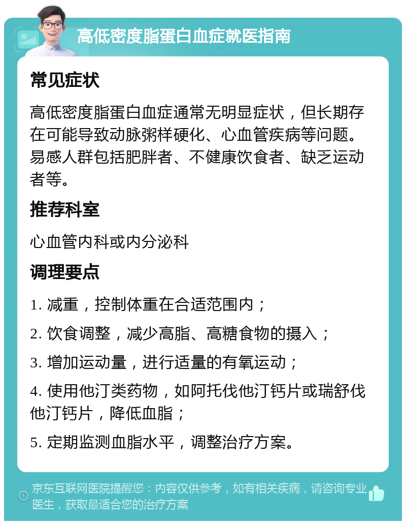 高低密度脂蛋白血症就医指南 常见症状 高低密度脂蛋白血症通常无明显症状，但长期存在可能导致动脉粥样硬化、心血管疾病等问题。易感人群包括肥胖者、不健康饮食者、缺乏运动者等。 推荐科室 心血管内科或内分泌科 调理要点 1. 减重，控制体重在合适范围内； 2. 饮食调整，减少高脂、高糖食物的摄入； 3. 增加运动量，进行适量的有氧运动； 4. 使用他汀类药物，如阿托伐他汀钙片或瑞舒伐他汀钙片，降低血脂； 5. 定期监测血脂水平，调整治疗方案。