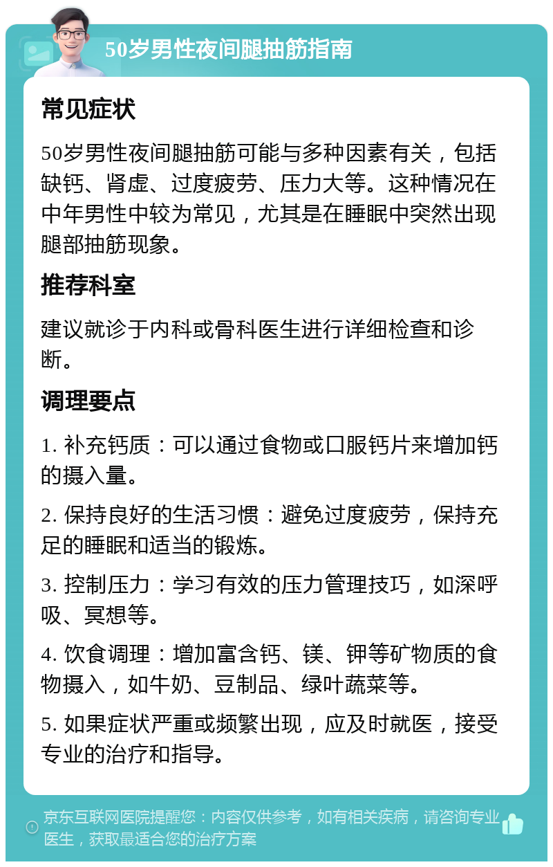 50岁男性夜间腿抽筋指南 常见症状 50岁男性夜间腿抽筋可能与多种因素有关，包括缺钙、肾虚、过度疲劳、压力大等。这种情况在中年男性中较为常见，尤其是在睡眠中突然出现腿部抽筋现象。 推荐科室 建议就诊于内科或骨科医生进行详细检查和诊断。 调理要点 1. 补充钙质：可以通过食物或口服钙片来增加钙的摄入量。 2. 保持良好的生活习惯：避免过度疲劳，保持充足的睡眠和适当的锻炼。 3. 控制压力：学习有效的压力管理技巧，如深呼吸、冥想等。 4. 饮食调理：增加富含钙、镁、钾等矿物质的食物摄入，如牛奶、豆制品、绿叶蔬菜等。 5. 如果症状严重或频繁出现，应及时就医，接受专业的治疗和指导。