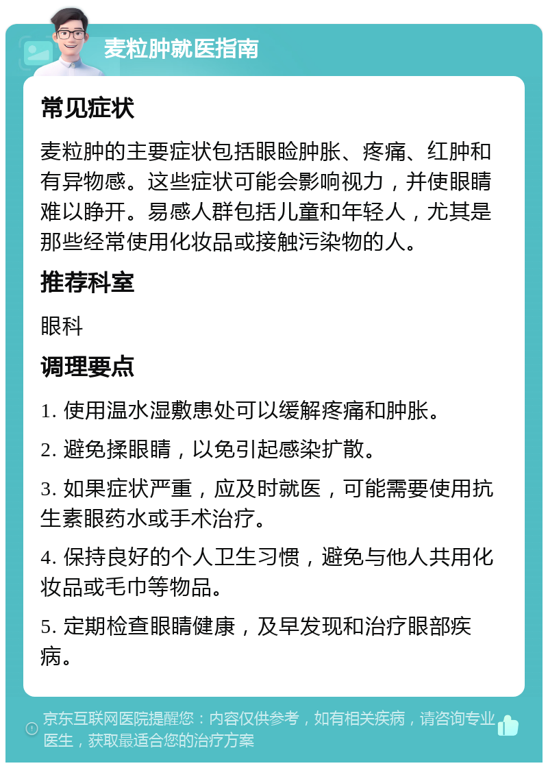 麦粒肿就医指南 常见症状 麦粒肿的主要症状包括眼睑肿胀、疼痛、红肿和有异物感。这些症状可能会影响视力，并使眼睛难以睁开。易感人群包括儿童和年轻人，尤其是那些经常使用化妆品或接触污染物的人。 推荐科室 眼科 调理要点 1. 使用温水湿敷患处可以缓解疼痛和肿胀。 2. 避免揉眼睛，以免引起感染扩散。 3. 如果症状严重，应及时就医，可能需要使用抗生素眼药水或手术治疗。 4. 保持良好的个人卫生习惯，避免与他人共用化妆品或毛巾等物品。 5. 定期检查眼睛健康，及早发现和治疗眼部疾病。