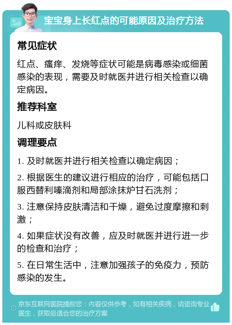 宝宝身上长红点的可能原因及治疗方法 常见症状 红点、瘙痒、发烧等症状可能是病毒感染或细菌感染的表现，需要及时就医并进行相关检查以确定病因。 推荐科室 儿科或皮肤科 调理要点 1. 及时就医并进行相关检查以确定病因； 2. 根据医生的建议进行相应的治疗，可能包括口服西替利嗪滴剂和局部涂抹炉甘石洗剂； 3. 注意保持皮肤清洁和干燥，避免过度摩擦和刺激； 4. 如果症状没有改善，应及时就医并进行进一步的检查和治疗； 5. 在日常生活中，注意加强孩子的免疫力，预防感染的发生。